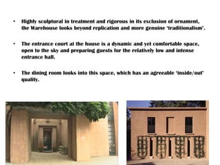 • Highly sculptural in treatment and rigorous in its exclusion of ornament,
the Warehouse looks beyond replication and more genuine ‘traditionalism’.
• The entrance court at the house is a dynamic and yet comfortable space,
open to the sky and preparing guests for the relatively low and intense
entrance hall.
• The dining room looks into this space, which has an agreeable ‘inside/out’
quality.
 