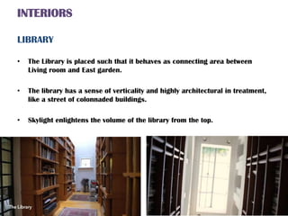 INTERIORS
LIBRARY
• The Library is placed such that it behaves as connecting area between
Living room and East garden.
• The library has a sense of verticality and highly architectural in treatment,
like a street of colonnaded buildings.
• Skylight enlightens the volume of the library from the top.
 