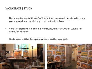 WORKSPACE | STUDY
• The house is close to Graves’ office, but he occasionally works in here and
keeps a small functional study room on the first floor.
• He often expresses himself in the delicate, enigmatic water colours he
paints, on his tours.
• Study room is lit by the square window on the front wall.
 
