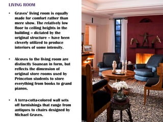 LIVING ROOM
• Graves’ living room is equally
made for comfort rather than
mere show. The relatively low
floor to ceiling heights in the
building – dictated by the
original structure – have been
cleverly utilized to produce
interiors of some intensity.
• Alcoves to the living room are
distinctly Soanean in form, but
reflects the dimension of
original store rooms used by
Princeton students to store
everything from books to grand
pianos.
• A terra-cotta-colored wall sets
off furnishings that range from
antiques to chairs designed by
Michael Graves.
 