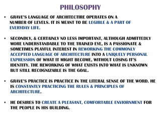PHILOSOPHY
• GRAVE’S LANGUAGE OF ARCHITECTIRE OPERATES ON A
NUMBER OF LEVELS. IT IS MEANT TO BE LEGIBLE & A PART OF
EVERYDAY LIFE.
• SECONDLY, & CERTAINLY NO LESS IMPORTANT, ALTHOUGH ADMITTEDLY
MORE UNDERSTANDABLE TO THE TRAINED EYE, IS A PASSIONATE &
SOMETIMES PLAYFUL INTEREST IN REWORKING THE COMMONLY
ACCEPTED LANGUAGE OF ARCHITECTURE INTO A UNIQUELY PERSONAL
EXPRESSION OF WHAT IT MIGHT BECOME, WITHOUT LOSING IT’S
IDENTITY. THE REWORKING OF WHAT EXISTS INTO WHAT IS UNKNOWN
BUT STILL RECOGNIZABLE IS THE GOAL.
• GRAVE’S PRACTICE IS PRACTICE IN THE LITERAL SENSE OF THE WORD. HE
IS CONSTANTLY PRACTICING THE RULES & PRINCIPLES OF
ARCHITECTURE.
• HE DESIRES TO CREATE A PLEASANT, COMFORTABLE ENVIORNMENT FOR
THE PEOPLE IN HIS BUILDING.
 