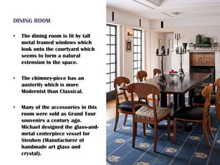 DINING ROOM
• The dining room is lit by tall
metal framed windows which
look onto the courtyard which
seems to form a natural
extension to the space.
• The chimney-piece has an
austerity which is more
Modernist than Classical.
• Many of the accessories in this
room were sold as Grand Tour
souvenirs a century ago.
Michael designed the glass-and-
metal centerpiece vessel for
Steuben (Manufacturer of
handmade art glass and
crystal).
 