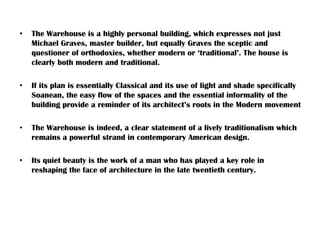 • The Warehouse is a highly personal building, which expresses not just
Michael Graves, master builder, but equally Graves the sceptic and
questioner of orthodoxies, whether modern or ‘traditional’. The house is
clearly both modern and traditional.
• If its plan is essentially Classical and its use of light and shade specifically
Soanean, the easy flow of the spaces and the essential informality of the
building provide a reminder of its architect’s roots in the Modern movement
• The Warehouse is indeed, a clear statement of a lively traditionalism which
remains a powerful strand in contemporary American design.
• Its quiet beauty is the work of a man who has played a key role in
reshaping the face of architecture in the late twentieth century.
 