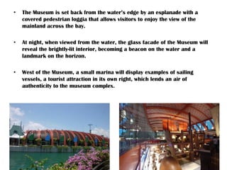 • The Museum is set back from the water’s edge by an esplanade with a
covered pedestrian loggia that allows visitors to enjoy the view of the
mainland across the bay.
• At night, when viewed from the water, the glass facade of the Museum will
reveal the brightly-lit interior, becoming a beacon on the water and a
landmark on the horizon.
• West of the Museum, a small marina will display examples of sailing
vessels, a tourist attraction in its own right, which lends an air of
authenticity to the museum complex.
 