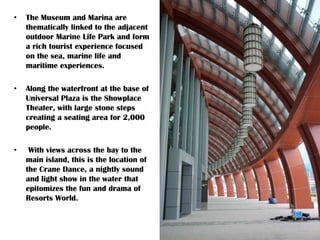 • The Museum and Marina are
thematically linked to the adjacent
outdoor Marine Life Park and form
a rich tourist experience focused
on the sea, marine life and
maritime experiences.
• Along the waterfront at the base of
Universal Plaza is the Showplace
Theater, with large stone steps
creating a seating area for 2,000
people.
• With views across the bay to the
main island, this is the location of
the Crane Dance, a nightly sound
and light show in the water that
epitomizes the fun and drama of
Resorts World.
 