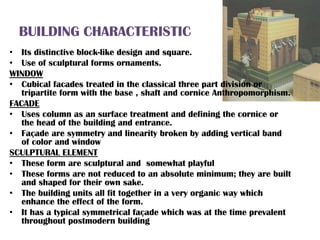 BUILDING CHARACTERISTIC
• Its distinctive block-like design and square.
• Use of sculptural forms ornaments.
WINDOW
• Cubical facades treated in the classical three part division or
tripartite form with the base , shaft and cornice Anthropomorphism.
FACADE
• Uses column as an surface treatment and defining the cornice or
the head of the building and entrance.
• Façade are symmetry and linearity broken by adding vertical band
of color and window
SCULPTURAL ELEMENT
• These form are sculptural and somewhat playful
• These forms are not reduced to an absolute minimum; they are built
and shaped for their own sake.
• The building units all fit together in a very organic way which
enhance the effect of the form.
• It has a typical symmetrical façade which was at the time prevalent
throughout postmodern building
 