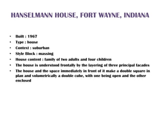 HANSELMANN HOUSE, FORT WAYNE, INDIANA
• Built : 1967
• Type : house
• Context : suburban
• Style Block : massing
• House content : family of two adults and four children
• The house is understood frontally by the layering of three principal facades
• The house and the space immediately in front of it make a double square in
plan and volumetrically a double cube, with one being open and the other
enclosed
 