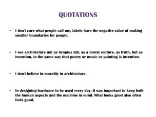 QUOTATIONS
• I don't care what people call me, labels have the negative value of making
smaller boundaries for people.
• I see architecture not as Gropius did, as a moral venture, as truth, but as
invention, in the same way that poetry or music or painting is invention.
• I don't believe in morality in architecture.
• In designing hardware to be used every day, it was important to keep both
the human aspects and the machine in mind. What looks good also often
feels good.
 