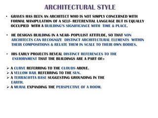 ARCHITECTURAL STYLE
• GRAVES HAS BEEN AN ARCHITECT WHO IS NOT SIMPLY CONCERNED WITH
FORMAL MANIPULATION OF A SELF- REFERENTIAL LANGUAGE BUT IS EQUALLY
OCCUPIED WITH A BUILDING’S SIGNIFICANCE WITH TIME & PLACE.
• HE DESIGNS BUILDING IN A NEAR- POPULIST ATTITUDE, SO THAT NON
ARCHITECTS CAN RECOGNIZE DISTINCT ARCHITECTURAL ELEMENTS WITHIN
THEIR COMPOSITIONS & RELATE THEM IN SCALE TO THEIR OWN BODIES.
• HIS EARLY PROJECTS REVEAL DISTINCT REFERENCES TO THE
ENVIORNMENT THAT THE BUILDINGS ARE A PART OF:-
 A CURVE REFERRING TO THE CLOUDS ABOVE.
 A YELLOW RAIL REFERRING TO THE SUN.
 A TERRACOTTA BASE SUGGESTING GROUNDING IN THE
EARTH.
 A MURAL EXPANDING THE PERSPECTIVE OF A ROOM.
 