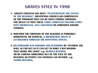 GRAVES STYLE IN 1980
1. GRAVES STRATEGY HAS BEEN “TO INTERNALIZE THE EVENTS
OF THE BUILDING”, IDENTIFYING PARTICULAR COMPONENTS
OF THE PROGRAM THAT CAN BE GIVEN FORMAL EMPHASIS.
THE RESULT IS THAT THESE LARGE COMPLEXES BECOME CITIES
INTO THEMSELVES, SELF CONTAINED BY SOMEWHAT INWARD
LOOKING.
2. WHETHER THE EMPHASIS OF THE BUILDING IS PRIMARILY
HORIZONTAL OR VERTICAL, A HIERARCHIAL ROUTE IS
ESTABLISHED THROUGH THE REPETITIVE SPACES.
3. RELATIONSHIP B/W INDOORS AND OUTDOORS BY “PUSHING THE
WALL AS FAR OUT AS IT CAN GET TO MAKE A BAY WINDOW
THAT GRABS THE LIGHT” e.g. HUMANA BUILDING
OR BY CARVING SOMETHING OUT OF THE FACE OF THE
BUILDING SO PEOPLE CAN LITERALLY GO OUTSIDE, e.g.
TAZIMA BUILDING.
 