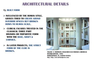 ARCHITECTURAL DETAILS
1). BUILT FORM
 INFLUENCED BY THE ROMAN STYLE,
GRAVES TRIED TO CREATE GRAND
INTERIOR SPACES BUT BROKEN
DOWN TO HUMAN SCALE.
 CUBICAL FACADES TREATED IN THE
CLASSICAL THREE PART
DIVISION OR TRIPARTITE FORM
WITH THE BASE, SHAFT &
CORNICE.
 IN LATER PROJECTS, THE STRICT
FORM OF THE CUBE IS
BROKEN. FIGURE 3: THOMSON CONSUMER ELECTRONICS AMERICAS
HEADQUARTERS, 1994
INDIANAPOLIS, IN, UNITED STATES
http//:http://www.michaelgraves.com/
 