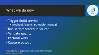 What we do now
• Trigger Build service
• Webhook/agent, schedule, manual
• Run scripts stored in Source
• Validate quality
• Perform work
• Capture output
* opportunity to implement Just Enough Administration
http://aka.ms/JEA
 