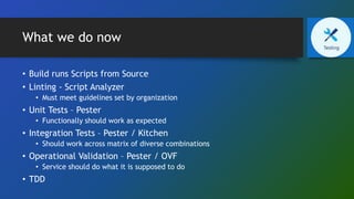 What we do now
• Build runs Scripts from Source
• Linting - Script Analyzer
• Must meet guidelines set by organization
• Unit Tests – Pester
• Functionally should work as expected
• Integration Tests – Pester / Kitchen
• Should work across matrix of diverse combinations
• Operational Validation – Pester / OVF
• Service should do what it is supposed to do
• TDD
 