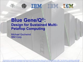 © 2012 IBM Corporation
Blue Gene/Q®:
Design for Sustained Multi-
Petaflop Computing
Michael Gschwind
IBM Corp.
This disclosure is provided for informational purposes only and is subject to change, without notice, at the sole discretion of IBM. This information is intended to outline IBM’s
product direction and does not commit IBM to make, offer or deliver any products or technologies which are not currently publicly announced or generally available from IBM.
 