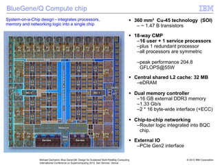 © 2012 IBM Corporation
Michael Gschwind, Blue Gene/Q®: Design for Sustained Multi-Petaflop Computing
International Conference on Supercomputing 2012, San Servolo, Venice
BlueGene/Q Compute chip
ƒ 360 mm² Cu-45 technology (SOI)
– ~ 1.47 B transistors
ƒ 18-way CMP
–16 user + 1 service processors
–plus 1 redundant processor
–all processors are symmetric
–peak performance 204.8
GFLOPS@55W
ƒ Central shared L2 cache: 32 MB
–eDRAM
ƒ Dual memory controller
–16 GB external DDR3 memory
–1.33 Gb/s
–2 * 16 byte-wide interface (+ECC)
ƒ Chip-to-chip networking
–Router logic integrated into BQC
chip.
ƒ External IO
–PCIe Gen2 interface
System-on-a-Chip design - integrates processors,
memory and networking logic into a single chip
 
