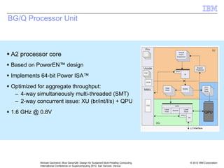 © 2012 IBM Corporation
Michael Gschwind, Blue Gene/Q®: Design for Sustained Multi-Petaflop Computing
International Conference on Supercomputing 2012, San Servolo, Venice
BG/Q Processor Unit
ƒ A2 processor core
ƒ Based on PowerEN™ design
ƒ Implements 64-bit Power ISA™
ƒ Optimized for aggregate throughput:
– 4-way simultaneously multi-threaded (SMT)
– 2-way concurrent issue: XU (br/int/l/s) + QPU
ƒ 1.6 GHz @ 0.8V QPU
 