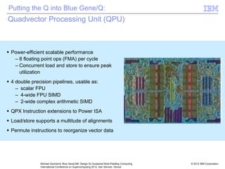 © 2012 IBM Corporation
Michael Gschwind, Blue Gene/Q®: Design for Sustained Multi-Petaflop Computing
International Conference on Supercomputing 2012, San Servolo, Venice
Quadvector Processing Unit (QPU)
ƒ Power-efficient scalable performance
– 8 floating point ops (FMA) per cycle
– Concurrent load and store to ensure peak
utilization
ƒ 4 double precision pipelines, usable as:
– scalar FPU
– 4-wide FPU SIMD
– 2-wide complex arithmetic SIMD
ƒ QPX Instruction extensions to Power ISA
ƒ Load/store supports a multitude of alignments
ƒ Permute instructions to reorganize vector data
RF
MAD0 MAD3
MAD2
MAD1
RF
RF
RF
Permute
Load
A2
256
64
Putting the Q into Blue Gene/Q:
 