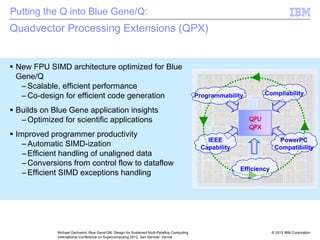 © 2012 IBM Corporation
Michael Gschwind, Blue Gene/Q®: Design for Sustained Multi-Petaflop Computing
International Conference on Supercomputing 2012, San Servolo, Venice
Quadvector Processing Extensions (QPX)
ƒ New FPU SIMD architecture optimized for Blue
Gene/Q
– Scalable, efficient performance
– Co-design for efficient code generation
ƒ Builds on Blue Gene application insights
– Optimized for scientific applications
ƒ Improved programmer productivity
– Automatic SIMD-ization
– Efficient handling of unaligned data
– Conversions from control flow to dataflow
– Efficient SIMD exceptions handling
QPU
QPX
Programmability Compilability
PowerPC
Compatibility
IEEE
Capability
Efficiency
Putting the Q into Blue Gene/Q:
 