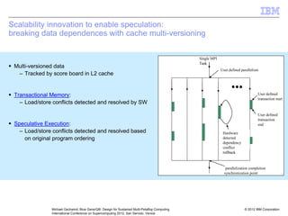 © 2012 IBM Corporation
Michael Gschwind, Blue Gene/Q®: Design for Sustained Multi-Petaflop Computing
International Conference on Supercomputing 2012, San Servolo, Venice
Scalability innovation to enable speculation:
breaking data dependences with cache multi-versioning
ƒ Multi-versioned data
– Tracked by score board in L2 cache
ƒ Transactional Memory:
– Load/store conflicts detected and resolved by SW
ƒ Speculative Execution:
– Load/store conflicts detected and resolved based
on original program ordering
Single MPI
Task
User defined parallelism
User defined
transaction start
User defined
transaction
end
parallelization completion
synchronization point
Hardware
detected
dependency
conflict
rollback
Single MPI
Task
User defined parallelism
User defined
transaction start
User defined
transaction
end
parallelization completion
synchronization point
Hardware
detected
dependency
conflict
rollback
 