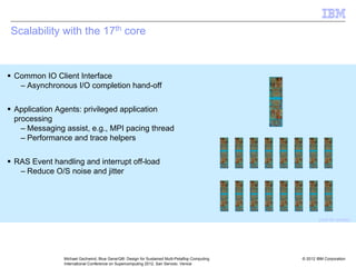 © 2012 IBM Corporation
Michael Gschwind, Blue Gene/Q®: Design for Sustained Multi-Petaflop Computing
International Conference on Supercomputing 2012, San Servolo, Venice
Scalability with the 17th core
ƒ Common IO Client Interface
– Asynchronous I/O completion hand-off
ƒ Application Agents: privileged application
processing
– Messaging assist, e.g., MPI pacing thread
– Performance and trace helpers
ƒ RAS Event handling and interrupt off-load
– Reduce O/S noise and jitter
(not to scale)
 