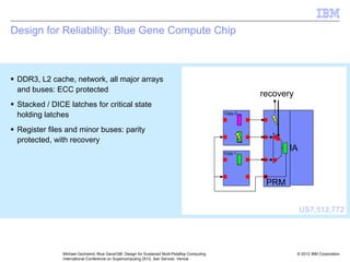© 2012 IBM Corporation
Michael Gschwind, Blue Gene/Q®: Design for Sustained Multi-Petaflop Computing
International Conference on Supercomputing 2012, San Servolo, Venice
Design for Reliability: Blue Gene Compute Chip
ƒ DDR3, L2 cache, network, all major arrays
and buses: ECC protected
ƒ Stacked / DICE latches for critical state
holding latches
ƒ Register files and minor buses: parity
protected, with recovery
FMA
PRM
recovery
Copy 0
Copy 1
US7,512,772
 