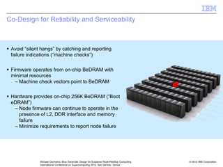 © 2012 IBM Corporation
Michael Gschwind, Blue Gene/Q®: Design for Sustained Multi-Petaflop Computing
International Conference on Supercomputing 2012, San Servolo, Venice
Co-Design for Reliability and Serviceability
ƒ Avoid “silent hangs” by catching and reporting
failure indications (“machine checks”)
ƒ Firmware operates from on-chip BeDRAM with
minimal resources
– Machine check vectors point to BeDRAM
ƒ Hardware provides on-chip 256K BeDRAM (“Boot
eDRAM”)
– Node firmware can continue to operate in the
presence of L2, DDR interface and memory
failure
– Minimize requirements to report node failure
 