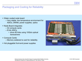 © 2012 IBM Corporation
Michael Gschwind, Blue Gene/Q®: Design for Sustained Multi-Petaflop Computing
International Conference on Supercomputing 2012, San Servolo, Venice
Packaging and Cooling for Reliability
ƒ Water cooled node board
– Very stable, low temperature environment for
ASICs, DRAM, power supplies, optics
ƒ Node Board integrates
– 32 compute cards
– 8 link ASICs
• drive 4D links using 10Gb/s optical
transceivers
ƒ Compute Cards
– Memory soldered to card for reliability
ƒ Hot pluggable front-end power supplies
 