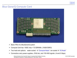 © 2012 IBM Corporation
Michael Gschwind, Blue Gene/Q®: Design for Sustained Multi-Petaflop Computing
International Conference on Supercomputing 2012, San Servolo, Venice
Blue Gene/Q Compute Card
ƒ Basic FRU of a BlueGene/Q system
ƒ Compute Card has 1 BQC chip + 72 SDRAMs (16GB DDR3)
ƒ Two heat sink options: water-cooled Æ “Compute Node” / air-cooled Æ “IO Node”
ƒ Connectors carry power supplies, JTAG etc, and 176 HSS signals (4 and 5 Gbps)
 