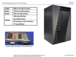 © 2012 IBM Corporation
Michael Gschwind, Blue Gene/Q®: Design for Sustained Multi-Petaflop Computing
International Conference on Supercomputing 2012, San Servolo, Venice
Height 2095.5 mm (82.5 inches)
Width 1219.2 mm (48 inches)
Depth 1321 mm (52 inches)
Weight
1520 kg (3350 lbs)
(including water)
I/O enclosure with 4 drawers
177 kg (390 lbs)
Packaging and Cooling
Water cooled node board w/ 32 compute cards
 