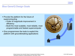 © 2012 IBM Corporation
Michael Gschwind, Blue Gene/Q®: Design for Sustained Multi-Petaflop Computing
International Conference on Supercomputing 2012, San Servolo, Venice
Blue Gene/Q Design Goals
ƒ Provide the platform for the future of
supercomputing
– Order of magnitude improvement in
efficiency
– Build the most scalable, most reliable, most
programmable and fastest supercomputer
ƒ Give programmers the tools to exploit this
platform with groundbreaking applications
 