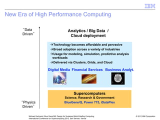 © 2012 IBM Corporation
Michael Gschwind, Blue Gene/Q®: Design for Sustained Multi-Petaflop Computing
International Conference on Supercomputing 2012, San Servolo, Venice
New Era of High Performance Computing
“Physics
Driven”
“Data
Driven”
ÆTechnology becomes affordable and pervasive
ÆBroad adoption across a variety of industries
ÆUsage for modeling, simulation, predictive analysis
workloads
ÆDelivered via Clusters, Grids, and Cloud
Supercomputers
Science, Research & Government
BlueGene/Q, Power 775, iDataPlex
Business Analyt.
Financial Services
Digital Media
Analytics / Big Data /
Cloud deployment
 