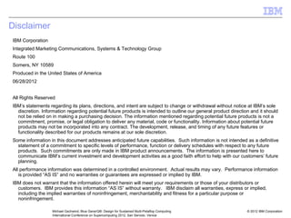 © 2012 IBM Corporation
Michael Gschwind, Blue Gene/Q®: Design for Sustained Multi-Petaflop Computing
International Conference on Supercomputing 2012, San Servolo, Venice
Disclaimer
IBM Corporation
Integrated Marketing Communications, Systems & Technology Group
Route 100
Somers, NY 10589
Produced in the United States of America
06/28/2012
All Rights Reserved
IBM’s statements regarding its plans, directions, and intent are subject to change or withdrawal without notice at IBM’s sole
discretion. Information regarding potential future products is intended to outline our general product direction and it should
not be relied on in making a purchasing decision. The information mentioned regarding potential future products is not a
commitment, promise, or legal obligation to deliver any material, code or functionality. Information about potential future
products may not be incorporated into any contract. The development, release, and timing of any future features or
functionality described for our products remains at our sole discretion.
Some information in this document addresses anticipated future capabilities. Such information is not intended as a definitive
statement of a commitment to specific levels of performance, function or delivery schedules with respect to any future
products. Such commitments are only made in IBM product announcements. The information is presented here to
communicate IBM’s current investment and development activities as a good faith effort to help with our customers’ future
planning.
All performance information was determined in a controlled environment. Actual results may vary. Performance information
is provided “AS IS” and no warranties or guarantees are expressed or implied by IBM.
IBM does not warrant that the information offered herein will meet your requirements or those of your distributors or
customers. IBM provides this information “AS IS” without warranty. IBM disclaim all warranties, express or implied,
including the implied warranties of noninfringement, merchantability and fitness for a particular purpose or
noninfringement.
 