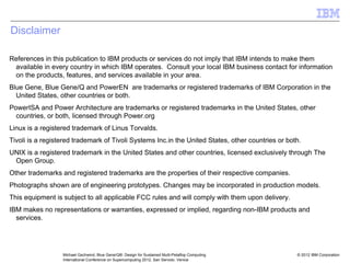 © 2012 IBM Corporation
Michael Gschwind, Blue Gene/Q®: Design for Sustained Multi-Petaflop Computing
International Conference on Supercomputing 2012, San Servolo, Venice
Disclaimer
References in this publication to IBM products or services do not imply that IBM intends to make them
available in every country in which IBM operates. Consult your local IBM business contact for information
on the products, features, and services available in your area.
Blue Gene, Blue Gene/Q and PowerEN are trademarks or registered trademarks of IBM Corporation in the
United States, other countries or both.
PowerISA and Power Architecture are trademarks or registered trademarks in the United States, other
countries, or both, licensed through Power.org
Linux is a registered trademark of Linus Torvalds.
Tivoli is a registered trademark of Tivoli Systems Inc.in the United States, other countries or both.
UNIX is a registered trademark in the United States and other countries, licensed exclusively through The
Open Group.
Other trademarks and registered trademarks are the properties of their respective companies.
Photographs shown are of engineering prototypes. Changes may be incorporated in production models.
This equipment is subject to all applicable FCC rules and will comply with them upon delivery.
IBM makes no representations or warranties, expressed or implied, regarding non-IBM products and
services.
 