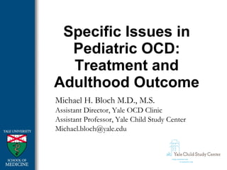 Specific Issues in
Pediatric OCD:
Treatment and
Adulthood Outcome
Michael H. Bloch M.D., M.S.
Assistant Director, Yale OCD Clinic
Assistant Professor, Yale Child Study Center
Michael.bloch@yale.edu
 