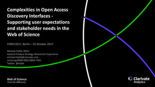 Complexities	in	Open	Access	
Discovery	Interfaces	-
Supporting	user	expectations	
and	stakeholder	needs	in	the	
Web	of	Science
FORCE2017,	Berlin	– 25	October	2017
Michael	Habib,	MSLS
Head	of	Product	Strategy,	Researcher	Experience
michael.habib@clarivate.com
orcid.org/0000-0002-8860-7565
Twitter:	@habib
 