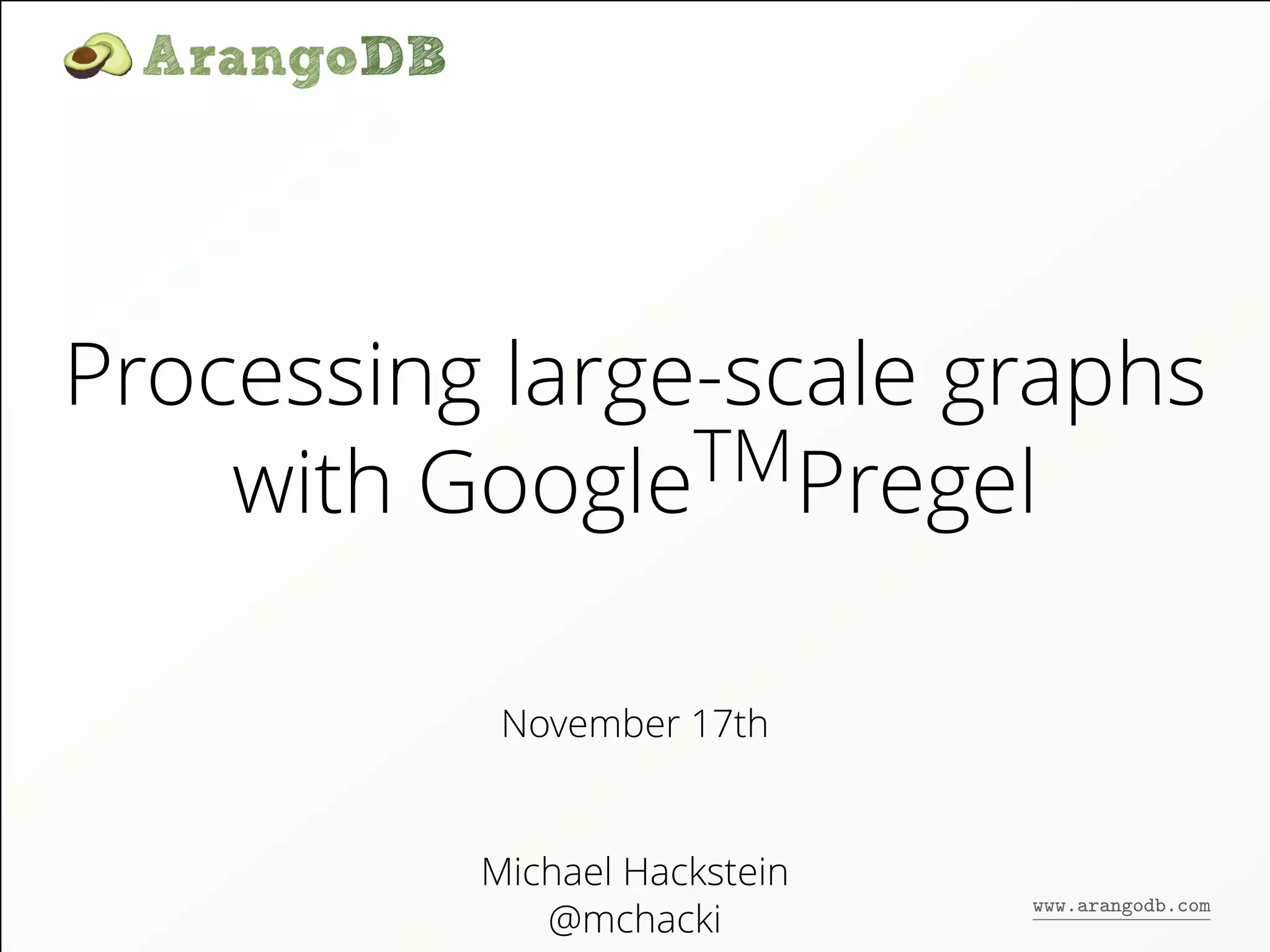 Processing large-scale graphs 
with GoogleTMPregel 
November 17th 
Michael Hackstein 
@mchacki 
www.arangodb.com 
 