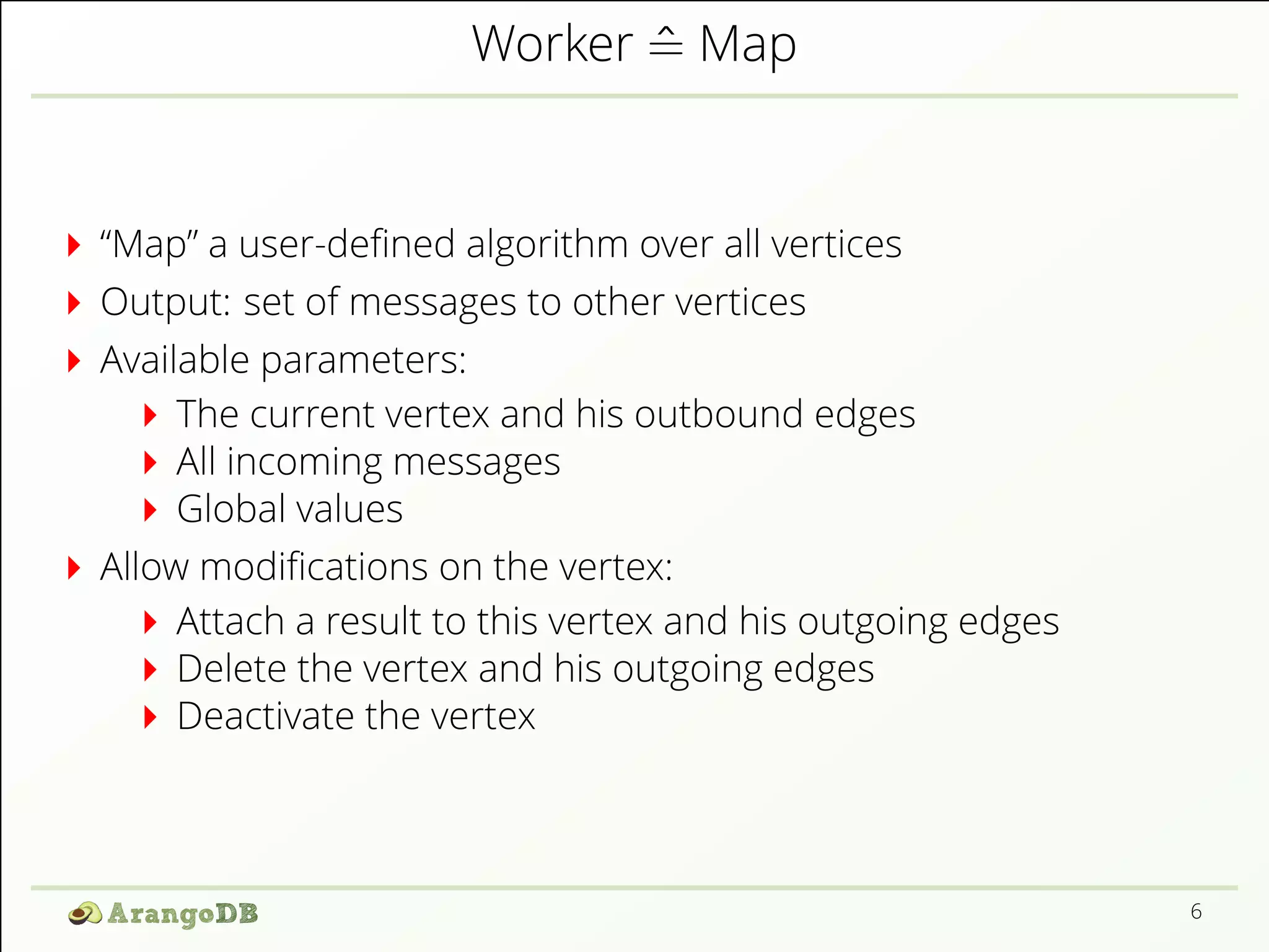 Worker ^= Map 
“Map” a user-de1ned algorithm over all vertices 
Output: set of messages to other vertices 
Available parameters: 
The current vertex and his outbound edges 
All incoming messages 
Global values 
Allow modi1cations on the vertex: 
Attach a result to this vertex and his outgoing edges 
Delete the vertex and his outgoing edges 
Deactivate the vertex 
6 
 