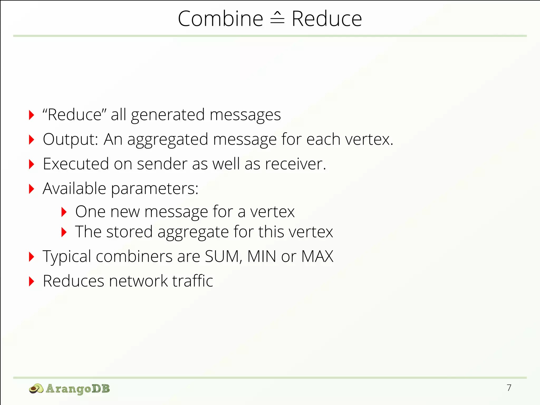 Combine ^= Reduce 
“Reduce” all generated messages 
Output: An aggregated message for each vertex. 
Executed on sender as well as receiver. 
Available parameters: 
One new message for a vertex 
The stored aggregate for this vertex 
Typical combiners are SUM, MIN or MAX 
Reduces network traZc 
7 
 