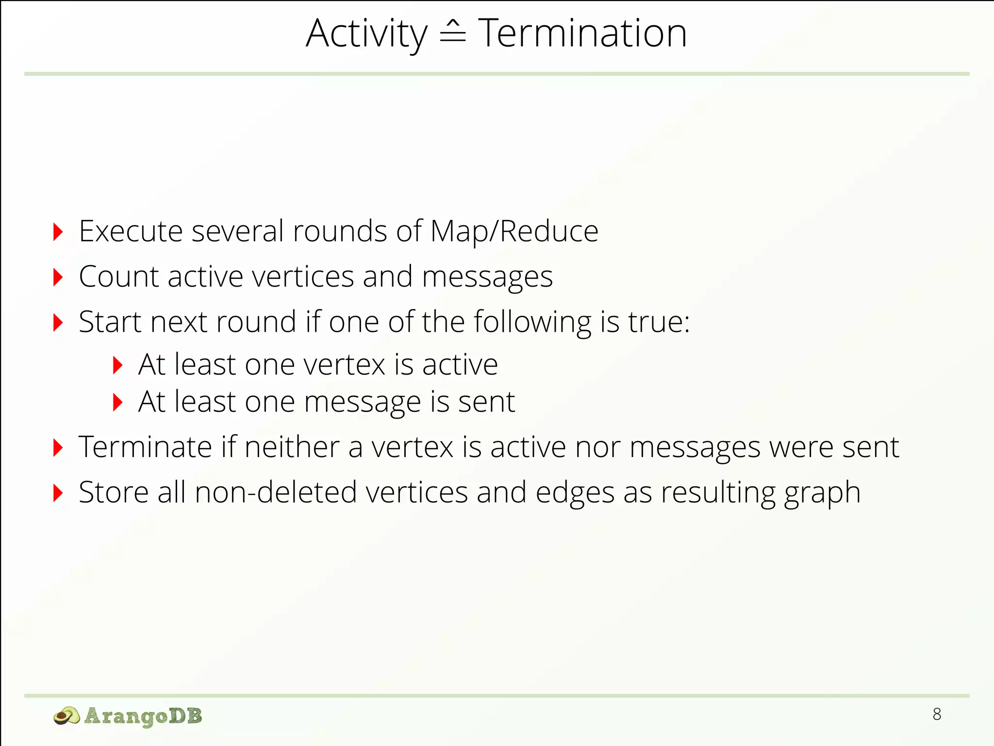 Activity ^= Termination 
Execute several rounds of Map/Reduce 
Count active vertices and messages 
Start next round if one of the following is true: 
At least one vertex is active 
At least one message is sent 
Terminate if neither a vertex is active nor messages were sent 
Store all non-deleted vertices and edges as resulting graph 
8 
 