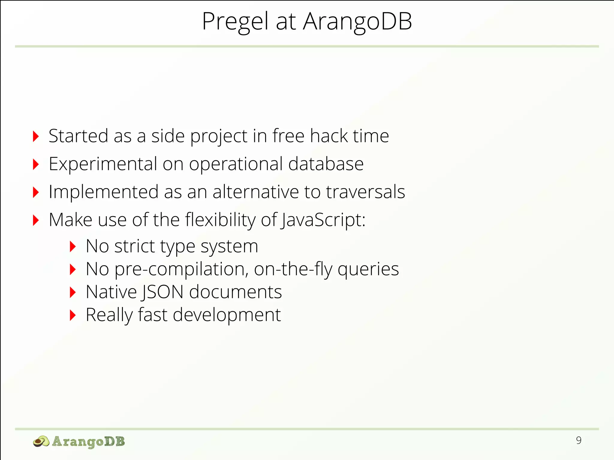 Pregel at ArangoDB 
Started as a side project in free hack time 
Experimental on operational database 
Implemented as an alternative to traversals 
Make use of the 2exibility of JavaScript: 
No strict type system 
No pre-compilation, on-the-2y queries 
Native JSON documents 
Really fast development 
9 
 