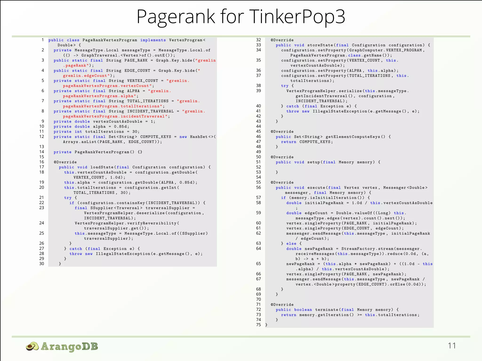 Pagerank for TinkerPop3 
11 
1 public class PageRankVertexProgram implements VertexProgram < 
Double > { 
2 private MessageType . Local messageType = MessageType . Local .of 
(() -> GraphTraversal .< Vertex >of (). outE ()); 
3 public static final String PAGE_RANK = Graph .Key . hide (" gremlin 
. pageRank "); 
4 public static final String EDGE_COUNT = Graph .Key . hide (" 
gremlin . edgeCount "); 
5 private static final String VERTEX_COUNT = " gremlin . 
pageRankVertexProgram . vertexCount "; 
6 private static final String ALPHA = " gremlin . 
pageRankVertexProgram . alpha "; 
7 private static final String TOTAL_ITERATIONS = " gremlin . 
pageRankVertexProgram . totalIterations "; 
8 private static final String INCIDENT_TRAVERSAL = " gremlin . 
pageRankVertexProgram . incidentTraversal "; 
9 private double vertexCountAsDouble = 1; 
10 private double alpha = 0.85 d; 
11 private int totalIterations = 30; 
12 private static final Set <String > COMPUTE_KEYS = new HashSet <>( 
Arrays . asList ( PAGE_RANK , EDGE_COUNT )); 
13 
14 private PageRankVertexProgram () {} 
15 
16 @Override 
17 public void loadState ( final Configuration configuration ) { 
18 this . vertexCountAsDouble = configuration . getDouble ( 
VERTEX_COUNT , 1.0 d); 
19 this . alpha = configuration . getDouble (ALPHA , 0.85 d); 
20 this . totalIterations = configuration . getInt ( 
TOTAL_ITERATIONS , 30); 
21 try { 
22 if ( configuration . containsKey ( INCIDENT_TRAVERSAL )) { 
23 final SSupplier < Traversal > traversalSupplier = 
VertexProgramHelper . deserialize ( configuration , 
INCIDENT_TRAVERSAL ); 
24 VertexProgramHelper . verifyReversibility ( 
traversalSupplier .get ()); 
25 this . messageType = MessageType . Local .of (( SSupplier ) 
traversalSupplier ); 
26 } 
27 } catch ( final Exception e) { 
28 throw new IllegalStateException (e. getMessage () , e); 
29 } 
30 } 
32 @Override 
33 public void storeState ( final Configuration configuration ) { 
34 configuration . setProperty ( GraphComputer . VERTEX_PROGRAM , 
PageRankVertexProgram . class . getName ()); 
35 configuration . setProperty ( VERTEX_COUNT , this . 
vertexCountAsDouble ); 
36 configuration . setProperty (ALPHA , this . alpha ); 
37 configuration . setProperty ( TOTAL_ITERATIONS , this . 
totalIterations ); 
38 try { 
39 VertexProgramHelper . serialize ( this . messageType . 
getIncidentTraversal () , configuration , 
INCIDENT_TRAVERSAL ); 
40 } catch ( final Exception e) { 
41 throw new IllegalStateException (e. getMessage () , e); 
42 } 
43 } 
44 
45 @Override 
46 public Set <String > getElementComputeKeys () { 
47 return COMPUTE_KEYS ; 
48 } 
49 
50 @Override 
51 public void setup ( final Memory memory ) { 
52 
53 } 
54 
55 @Override 
56 public void execute ( final Vertex vertex , Messenger <Double > 
messenger , final Memory memory ) { 
57 if ( memory . isInitialIteration ()) { 
58 double initialPageRank = 1.0d / this . vertexCountAsDouble 
; 
59 double edgeCount = Double . valueOf (( Long ) this . 
messageType . edges ( vertex ). count (). next ()); 
60 vertex . singleProperty ( PAGE_RANK , initialPageRank ); 
61 vertex . singleProperty ( EDGE_COUNT , edgeCount ); 
62 messenger . sendMessage ( this . messageType , initialPageRank 
/ edgeCount ); 
63 } else { 
64 double newPageRank = StreamFactory . stream ( messenger . 
receiveMessages ( this . messageType )). reduce (0.0d, (a, 
b) -> a + b); 
65 newPageRank = ( this . alpha * newPageRank ) + ((1.0 d - this 
. alpha ) / this . vertexCountAsDouble ); 
66 vertex . singleProperty ( PAGE_RANK , newPageRank ); 
67 messenger . sendMessage ( this . messageType , newPageRank / 
vertex .<Double > property ( EDGE_COUNT ). orElse (0.0 d)); 
68 } 
69 } 
70 
71 @Override 
72 public boolean terminate ( final Memory memory ) { 
73 return memory . getIteration () >= this . totalIterations ; 
74 } 
75 } 
 