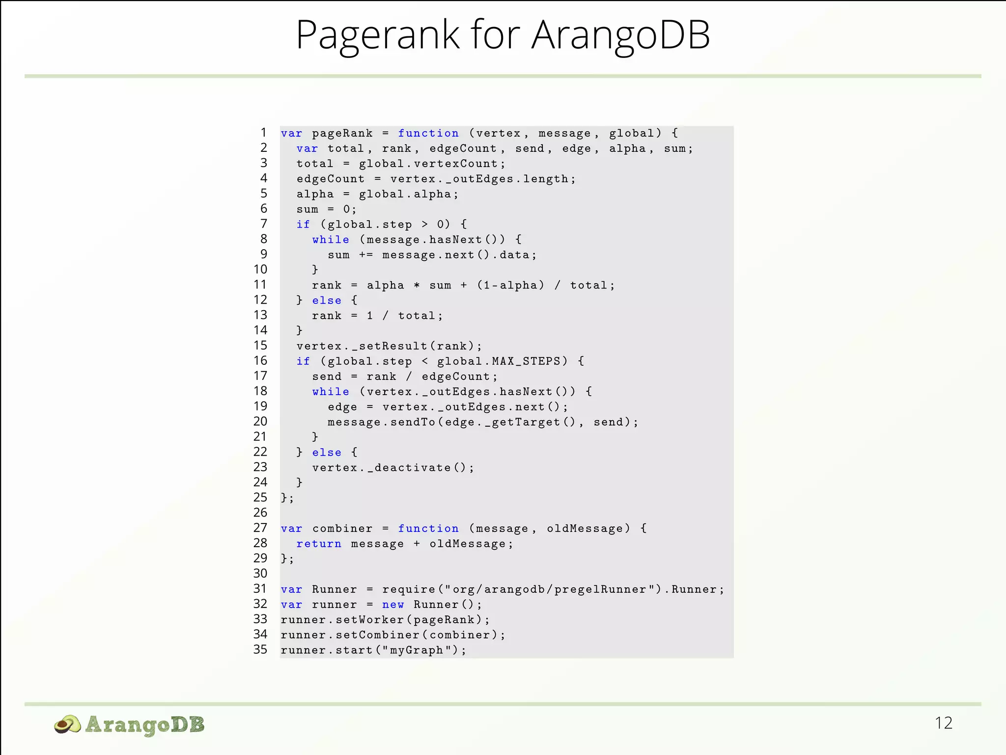 Pagerank for ArangoDB 
1 var pageRank = function (vertex , message , global ) { 
2 var total , rank , edgeCount , send , edge , alpha , sum ; 
3 total = global . vertexCount ; 
4 edgeCount = vertex . _outEdges . length ; 
5 alpha = global . alpha ; 
6 sum = 0; 
7 if ( global . step > 0) { 
8 while ( message . hasNext ()) { 
9 sum += message . next (). data ; 
10 } 
11 rank = alpha * sum + (1- alpha ) / total ; 
12 } else { 
13 rank = 1 / total ; 
14 } 
15 vertex . _setResult ( rank ); 
16 if ( global . step < global . MAX_STEPS ) { 
17 send = rank / edgeCount ; 
18 while ( vertex . _outEdges . hasNext ()) { 
19 edge = vertex . _outEdges . next (); 
20 message . sendTo ( edge . _getTarget () , send ); 
21 } 
22 } else { 
23 vertex . _deactivate (); 
24 } 
25 }; 
26 
27 var combiner = function ( message , oldMessage ) { 
28 return message + oldMessage ; 
29 }; 
30 
31 var Runner = require (" org/ arangodb / pregelRunner "). Runner ; 
32 var runner = new Runner (); 
33 runner . setWorker ( pageRank ); 
34 runner . setCombiner ( combiner ); 
35 runner . start (" myGraph "); 
12 
 