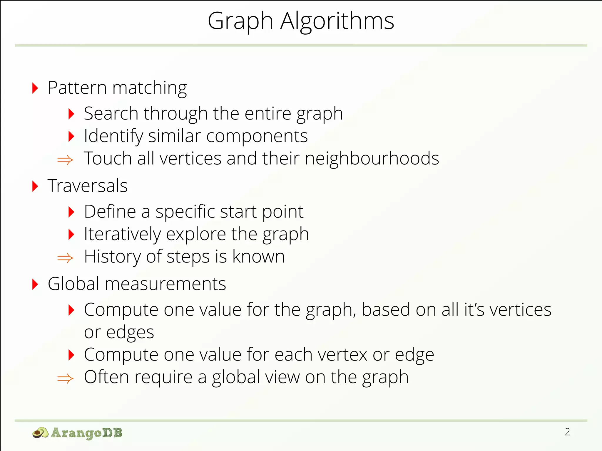 Graph Algorithms 
Pattern matching 
Search through the entire graph 
Identify similar components 
) Touch all vertices and their neighbourhoods 
Traversals 
De1ne a speci1c start point 
Iteratively explore the graph 
) History of steps is known 
Global measurements 
Compute one value for the graph, based on all it’s vertices 
or edges 
Compute one value for each vertex or edge 
) Often require a global view on the graph 
2 
 