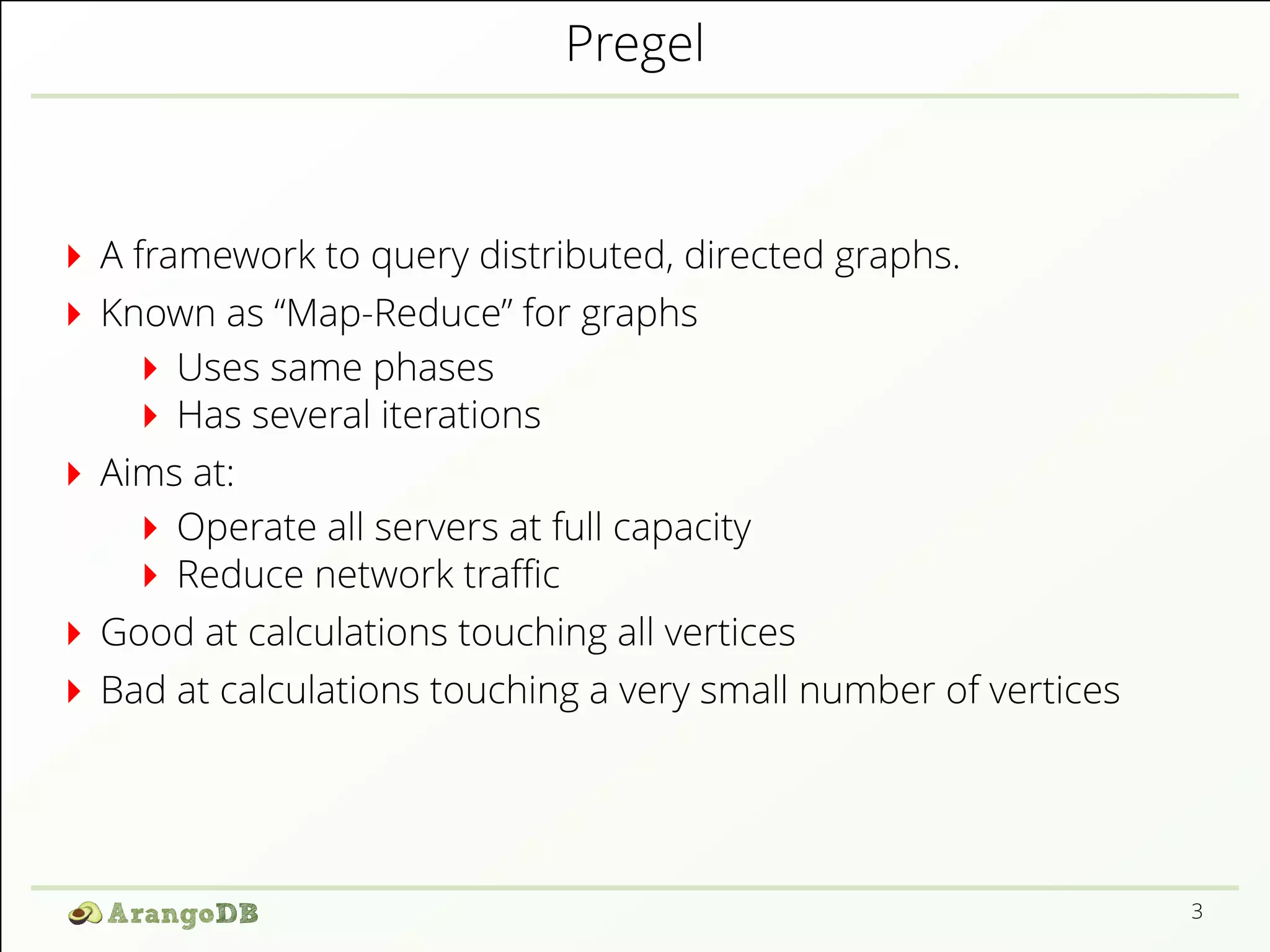 Pregel 
A framework to query distributed, directed graphs. 
Known as “Map-Reduce” for graphs 
Uses same phases 
Has several iterations 
Aims at: 
Operate all servers at full capacity 
Reduce network traZc 
Good at calculations touching all vertices 
Bad at calculations touching a very small number of vertices 
3 
 