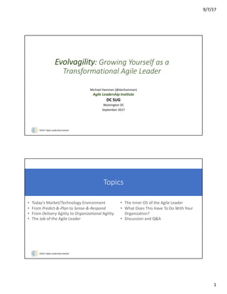 9/7/17
1
©2017	Agile	Leadership	Institute
Evolvagility:	Growing	Yourself	as	a	
Transformational	Agile	Leader
Michael	Hamman	(@dochamman)
Agile	Leadership	Institute
DC	SUG
Washington	DC
September	2017
©2017	Agile	Leadership	Institute
Topics
• Today’s	Market/Technology	Environment
• From	Predict-&-Plan	to	Sense-&-Respond
• From	Delivery Agility	to	Organizational	Agility
• The	Job	of	the	Agile	Leader
• The	Inner	OS	of	the	Agile	Leader
• What	Does	This	Have	To	Do	With	Your	
Organization?
• Discussion	and	Q&A
 