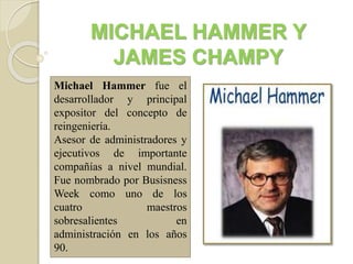 MICHAEL HAMMER Y
JAMES CHAMPY
Michael Hammer fue el
desarrollador y principal
expositor del concepto de
reingeniería.
Asesor de administradores y
ejecutivos de importante
compañías a nivel mundial.
Fue nombrado por Busisness
Week como uno de los
cuatro maestros
sobresalientes en
administración en los años
90.
 