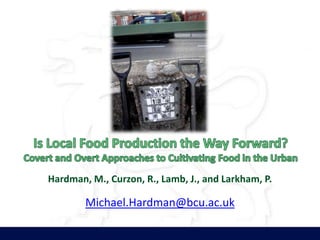 Is Local Food Production the Way Forward? Covert and Overt Approaches to Cultivating Food in the Urban Hardman, M., Curzon, R., Lamb, J., and Larkham, P. Michael.Hardman@bcu.ac.uk 