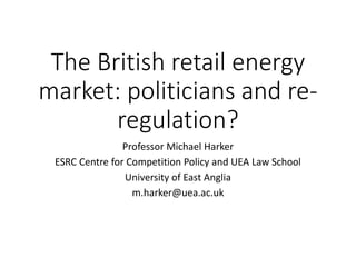 The British retail energy
market: politicians and re-
regulation?
Professor Michael Harker
ESRC Centre for Competition Policy and UEA Law School
University of East Anglia
m.harker@uea.ac.uk
 