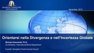 Novembre 2012




Orientarsi nella Divergenza e nell’Incertezza Globale
 Michael Hasenstab, Ph.D.
 Co-Direttore, International Bond Department

 Franklin Templeton Fixed Income Group®
 