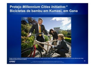 Protejo Millennium Cities Initiative:*
 Bicicletas de bambu em Kumasi, em Gana




*Projeto do Earth Institute da Universidade da Columbia que visa apoiar cidades de porte médio selecionadas na região da África subsaariana em seus esforços para atingir
as Metas de Desenvolvimento do Milênio.

                                                     © 2009 KPMG International. KPMG International provides no client services and is a                                     10
                                                Swiss cooperative with which the independent member firms of the KPMG network are affiliated.
 
